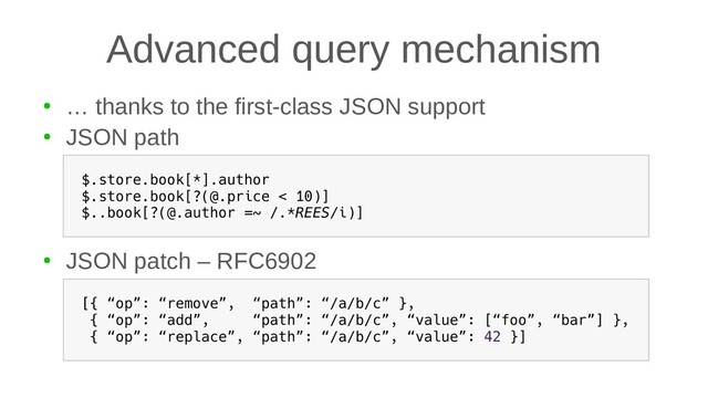 Advanced query mechanism
●
… thanks to the first-class JSON support
●
JSON path
●
JSON patch – RFC6902
$.store.book[*].author
$.store.book[?(@.price < 10)]
$..book[?(@.author =~ /.*REES/i)]
[{ “op”: “remove”, “path”: “/a/b/c” },
{ “op”: “add”, “path”: “/a/b/c”, “value”: [“foo”, “bar”] },
{ “op”: “replace”, “path”: “/a/b/c”, “value”: 42 }]
