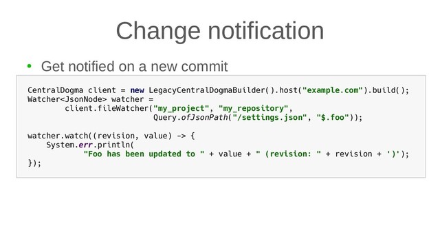 Change notification
●
Get notified on a new commit
CentralDogma client = new LegacyCentralDogmaBuilder().host("example.com").build();
Watcher watcher =
client.fileWatcher("my_project", "my_repository",
Query.ofJsonPath("/settings.json", "$.foo"));
watcher.watch((revision, value) -> {
System.err.println(
"Foo has been updated to " + value + " (revision: " + revision + ')');
});
