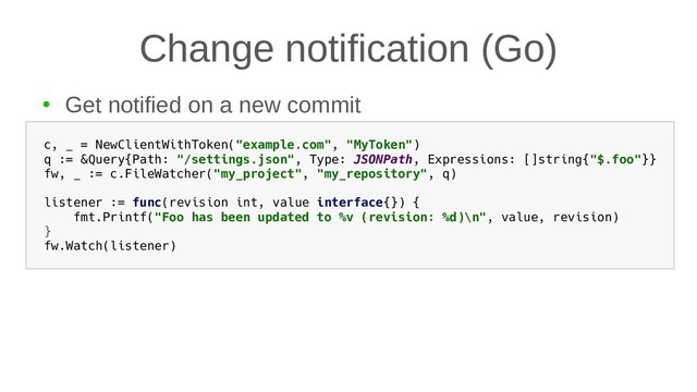 Change notification (Go)
●
Get notified on a new commit
c, _ = NewClientWithToken("example.com", "MyToken")
q := &Query{Path: "/settings.json", Type: JSONPath, Expressions: []string{"$.foo"}}
fw, _ := c.FileWatcher("my_project", "my_repository", q)
listener := func(revision int, value interface{}) {
fmt.Printf("Foo has been updated to %v (revision: %d)\n", value, revision)
}
fw.Watch(listener)
