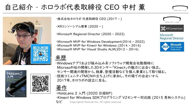 自己紹介 – ホロラボ代表取締役 CEO 中村 薫
Copyright© HoloLab Inc. All rights reserved
・株式会社ホロラボ 代表取締役 CEO (2017 - )
・XRコンソーシアム理事 (2020 - )
・Microsoft Regional Director (2020 - 2022)
・Microsoft MVP for Windows Development(2016 - 2022)
・Microsoft MVP for Kinect for Windows (2014 - 2016)
・Microsoft MVP for Visual Studio ALM(2012 - 2014)
著作
・HoloLens 2 入門 (2020 日経BP)
・Kinect for Windows SDKプログラミング V2センサー対応版 (2015 秀和システム)
など
来歴
・Windowsアプリおよび組み込み系ソフトウェア開発会社勤務時に
Microsoft社の開発した3Dセンサー「Kinect」の魅力に出会い独立。
センサー関連の開発から、執筆、登壇活動などを個人事業として取り組む。
・技術コミュニティTMCNの立ち上げに参加し、その場での出会いから
2017年、ホロラボの設立に至る。
