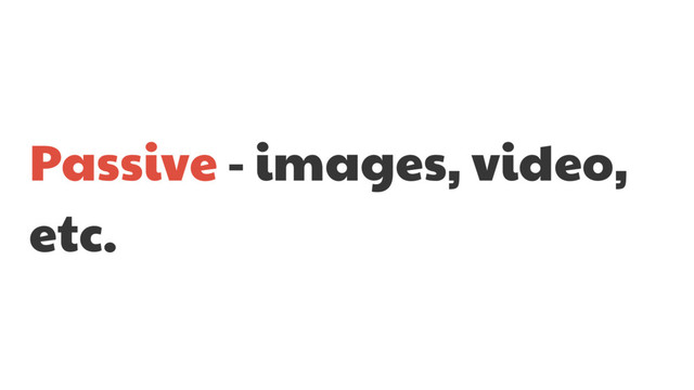 Passive - images, video,
etc.
