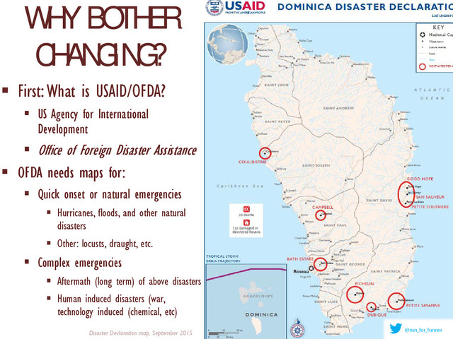 WHY BOTHER
CHANGING?
 First: What is USAID/OFDA?
 US Agency for International
Development
 Office of Foreign Disaster Assistance
 OFDA needs maps for:
 Quick onset or natural emergencies
 Hurricanes, floods, and other natural
disasters
 Other: locusts, draught, etc.
 Complex emergencies
 Aftermath (long term) of above disasters
 Human induced disasters (war,
technology induced (chemical, etc)
Disaster Declaration map, September 2015 @run_for_funner
