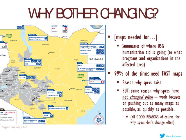 WHY BOTHER CHANGING?
 [maps needed for…]
 Summaries of where USG
humanitarian aid is going (to what
programs and organizations in the
affected area)
 99% of the time: need FAST maps
 Reason why specs exist
 BUT: same reason why specs have
not changed often – work focuses
on pushing out as many maps as
possible, as quickly as possible.
 (all GOOD REASONS of course, for
why specs don’t change often)
Program map, May 2013
@run_for_funner
