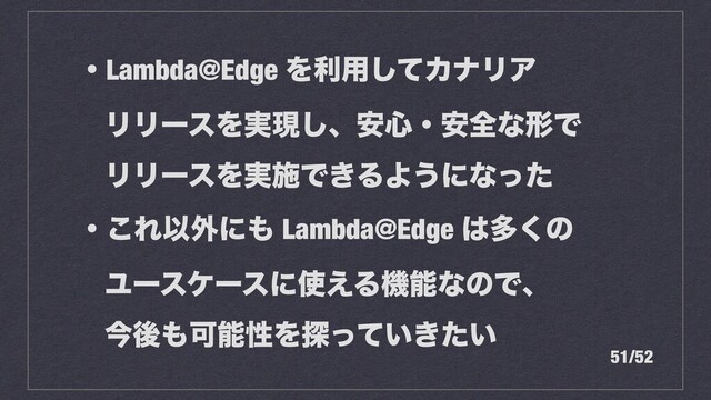ɾLambda@Edge Λར༻ͯ͠ΧφϦΞ


ϦϦʔεΛ࣮ݱ͠ɺ҆৺ɾ҆શͳܗͰ


ϦϦʔεΛ࣮ࢪͰ͖ΔΑ͏ʹͳͬͨ


ɾ͜ΕҎ֎ʹ΋ Lambda@Edge ͸ଟ͘ͷ


Ϣʔεέʔεʹ࢖͑ΔػೳͳͷͰɺ


ࠓޙ΋ՄೳੑΛ୳͍͖͍ͬͯͨ
51/52
