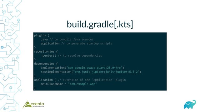 build.gradle[.kts]
plugins {
java // to compile Java sources
application // to generate startup scripts
}
repositories {
jcenter() // to resolve dependencies
}
dependencies {
implementation("com.google.guava:guava:28.0-jre")
testImplementation("org.junit.jupiter:junit-jupiter:5.5.2")
}
application { // extension of the 'application' plugin
mainClassName = "com.example.App"
}
