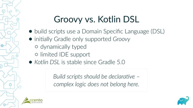 Groovy vs. Kotlin DSL
⬢
⬢
⬡
⬡
⬢
build scripts use a Domain Speciﬁc Language (DSL)
ini ally Gradle only supported Groovy
dynamically typed
limited IDE support
Kotlin DSL is stable since Gradle 5.0
Build scripts should be declara ve –
complex logic does not belong here.
