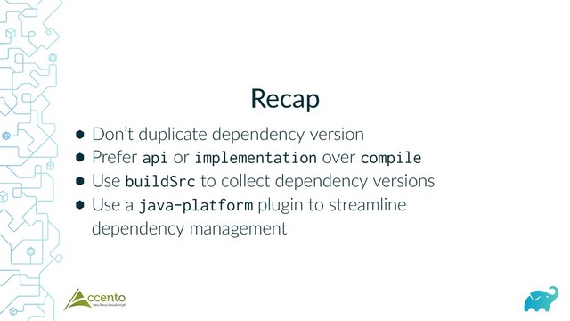 Recap
⬢
⬢
⬢
⬢
Don’t duplicate dependency version
Prefer api or implementation over compile
Use buildSrc to collect dependency versions
Use a java-platform plugin to streamline
dependency management
