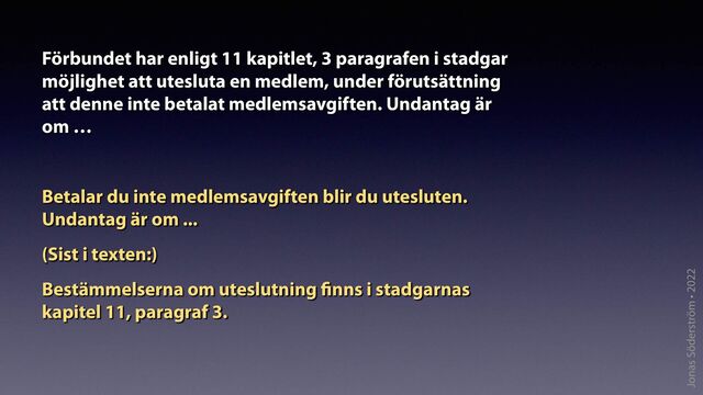 Jonas Söderström • 2022
Förbundet har enligt 11 kapitlet, 3 paragrafen i stadgar
möjlighet att utesluta en medlem, under förutsättning
att denne inte betalat medlemsavgiften. Undantag är
om …
Betalar du inte medlemsavgiften blir du utesluten.
Undantag är om ...
(Sist i texten:)
Bestämmelserna om uteslutning
fi
nns i stadgarnas
kapitel 11, paragraf 3.
