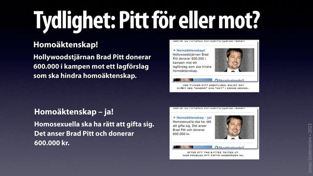 Jonas Söderström • 2023
Tydlighet: Pitt för eller mot?
Homoäktenskap!
Hollywoodstjärnan Brad Pitt donerar
600.000 i kampen mot ett lagförslag
som ska hindra homoäktenskap.
Homoäktenskap – ja!
Homosexuella ska ha rätt att gifta sig.
Det anser Brad Pitt och donerar
600.000 kr.
