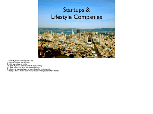 Startups &
Lifestyle Companies
• Great if you like learning under fire
• Great if you have a hero complex
• Great if you get bored easily
• Not great if you like sleep or time off or your family.
• Not great if you don’t work well under pressure.
• Great way for technical talent to learn about the business side.
• Probably better to do this early in your career when you can afford the risk.
