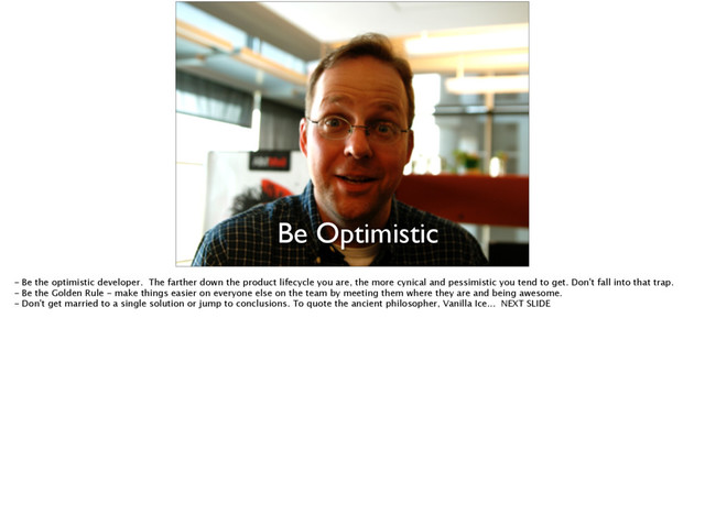 Be Optimistic
- Be the optimistic developer. The farther down the product lifecycle you are, the more cynical and pessimistic you tend to get. Don't fall into that trap.
- Be the Golden Rule - make things easier on everyone else on the team by meeting them where they are and being awesome.
- Don't get married to a single solution or jump to conclusions. To quote the ancient philosopher, Vanilla Ice... NEXT SLIDE
