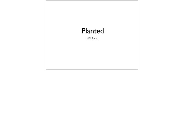 Planted
2014 - ?
