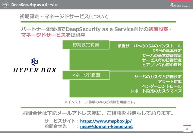 該当サーバへのDSAのインストール
DSMの基本設定
サーバの基本防御設定
サービス毎の防御設定
ヒアリング内容の反映
DeepSecurity as a Service
21
初期設定・マネージドサービスについて
パートナー企業様でDeepSecurity as a Service向けの初期設定・
マネージドサービスを提供中
初期設定範囲
サーバのカスタム防御設定
アラート対応
ベンダーコントロール
レポート設定のカスタマイズ
マネージド範囲
サービスサイト：https://www.mspbox.jp/
お問合せ先 ：msp@domain-keeper.net
お問合せは下記メールアドレス宛に、ご相談をお待ちしております。
※インストール作業のみのご相談も可能です。
