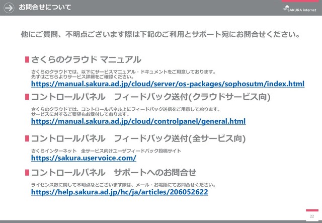 お問合せについて
22
∎さくらのクラウド マニュアル
さくらのクラウドでは、以下にサービスマニュアル・ドキュメントをご用意しております。
先ずはこちらよりサービス詳細をご確認ください。
https://manual.sakura.ad.jp/cloud/server/os-packages/sophosutm/index.html
他にご質問、不明点ございます際は下記のご利用とサポート宛にお問合せください。
∎コントロールパネル フィードバック送付(クラウドサービス向)
さくらのクラウドでは、コントロールパネル上にフィードバック送信をご用意しております。
サービスに対するご要望もお受付しております。
https://manual.sakura.ad.jp/cloud/controlpanel/general.html
∎コントロールパネル フィードバック送付(全サービス向)
さくらインターネット 全サービス向けユーザフィードバック投稿サイト
https://sakura.uservoice.com/
∎コントロールパネル サポートへのお問合せ
ライセンス数に関して不明点などございます際は、メール・お電話にてお問合せください。
https://help.sakura.ad.jp/hc/ja/articles/206052622
