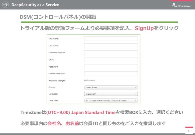 DeepSecurity as a Service
5
DSM(コントロールパネル)の開設
トライアル版の登録フォームより必要事項を記入、SignUpをクリック
必要事項内の会社名、お名前は会員IDと同じものをご入力を推奨します
TimeZoneは(UTC+9.00) Japan Standard Timeを検索BOXに入力、選択ください
