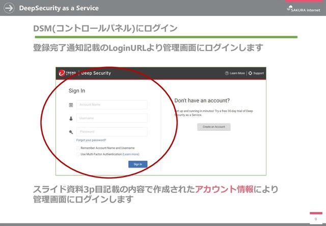 DeepSecurity as a Service
9
DSM(コントロールパネル)にログイン
登録完了通知記載のLoginURLより管理画面にログインします
スライド資料3p目記載の内容で作成されたアカウント情報により
管理画面にログインします
