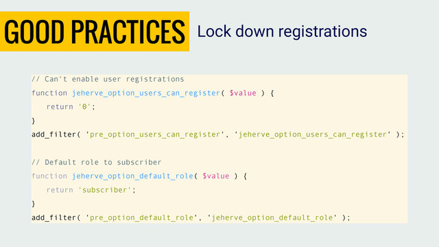 GOOD PRACTICES
// Can't enable user registrations
function jeherve_option_users_can_register( $value ) {
return '0';
}
add_filter( 'pre_option_users_can_register', 'jeherve_option_users_can_register' );
// Default role to subscriber
function jeherve_option_default_role( $value ) {
return 'subscriber';
}
add_filter( 'pre_option_default_role', 'jeherve_option_default_role' );
Lock down registrations
