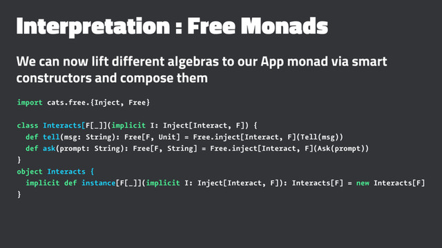 Interpretation : Free Monads
We can now lift different algebras to our App monad via smart
constructors and compose them
import cats.free.{Inject, Free}
class Interacts[F[_]](implicit I: Inject[Interact, F]) {
def tell(msg: String): Free[F, Unit] = Free.inject[Interact, F](Tell(msg))
def ask(prompt: String): Free[F, String] = Free.inject[Interact, F](Ask(prompt))
}
object Interacts {
implicit def instance[F[_]](implicit I: Inject[Interact, F]): Interacts[F] = new Interacts[F]
}
