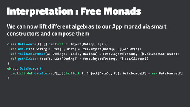Interpretation : Free Monads
We can now lift different algebras to our App monad via smart
constructors and compose them
class DataSource[F[_]](implicit I: Inject[DataOp, F]) {
def addCat(a: String): Free[F, Unit] = Free.inject[DataOp, F](AddCat(a))
def validateCatName(a: String): Free[F, Boolean] = Free.inject[DataOp, F](ValidateCatName(a))
def getAllCats: Free[F, List[String]] = Free.inject[DataOp, F](GetAllCats())
}
object DataSource {
implicit def dataSource[F[_]](implicit I: Inject[DataOp, F]): DataSource[F] = new DataSource[F]
}
