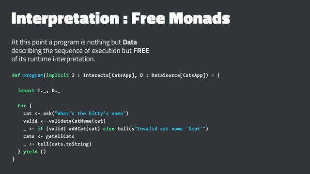 Interpretation : Free Monads
At this point a program is nothing but Data
describing the sequence of execution but FREE
of its runtime interpretation.
def program(implicit I : Interacts[CatsApp], D : DataSource[CatsApp]) = {
import I._, D._
for {
cat <- ask("What's the kitty's name")
valid <- validateCatName(cat)
_ <- if (valid) addCat(cat) else tell(s"Invalid cat name '$cat'")
cats <- getAllCats
_ <- tell(cats.toString)
} yield ()
}
