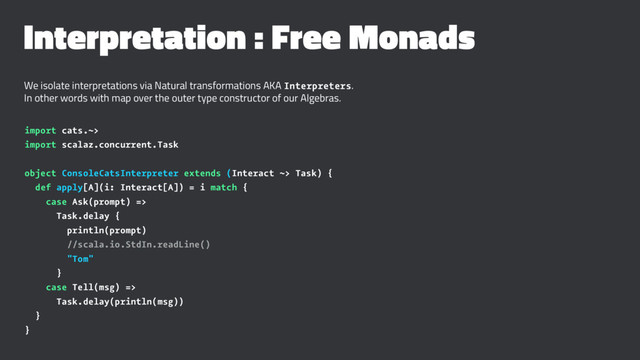 Interpretation : Free Monads
We isolate interpretations via Natural transformations AKA Interpreters.
In other words with map over the outer type constructor of our Algebras.
import cats.~>
import scalaz.concurrent.Task
object ConsoleCatsInterpreter extends (Interact ~> Task) {
def apply[A](i: Interact[A]) = i match {
case Ask(prompt) =>
Task.delay {
println(prompt)
//scala.io.StdIn.readLine()
"Tom"
}
case Tell(msg) =>
Task.delay(println(msg))
}
}
