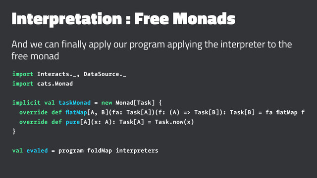 Interpretation : Free Monads
And we can finally apply our program applying the interpreter to the
free monad
import Interacts._, DataSource._
import cats.Monad
implicit val taskMonad = new Monad[Task] {
override def ﬂatMap[A, B](fa: Task[A])(f: (A) => Task[B]): Task[B] = fa ﬂatMap f
override def pure[A](x: A): Task[A] = Task.now(x)
}
val evaled = program foldMap interpreters
