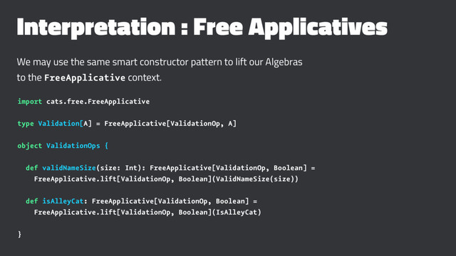Interpretation : Free Applicatives
We may use the same smart constructor pattern to lift our Algebras
to the FreeApplicative context.
import cats.free.FreeApplicative
type Validation[A] = FreeApplicative[ValidationOp, A]
object ValidationOps {
def validNameSize(size: Int): FreeApplicative[ValidationOp, Boolean] =
FreeApplicative.lift[ValidationOp, Boolean](ValidNameSize(size))
def isAlleyCat: FreeApplicative[ValidationOp, Boolean] =
FreeApplicative.lift[ValidationOp, Boolean](IsAlleyCat)
}
