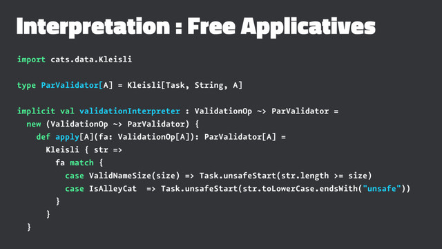 Interpretation : Free Applicatives
import cats.data.Kleisli
type ParValidator[A] = Kleisli[Task, String, A]
implicit val validationInterpreter : ValidationOp ~> ParValidator =
new (ValidationOp ~> ParValidator) {
def apply[A](fa: ValidationOp[A]): ParValidator[A] =
Kleisli { str =>
fa match {
case ValidNameSize(size) => Task.unsafeStart(str.length >= size)
case IsAlleyCat => Task.unsafeStart(str.toLowerCase.endsWith("unsafe"))
}
}
}
