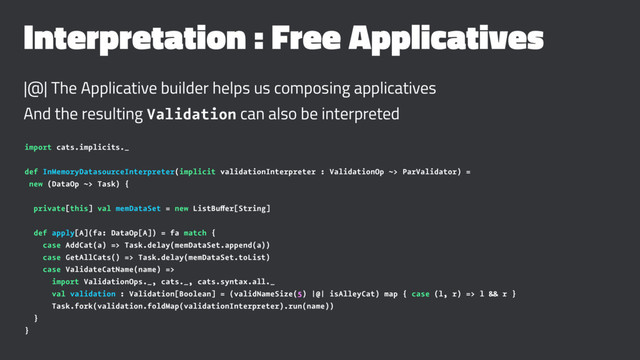 Interpretation : Free Applicatives
|@| The Applicative builder helps us composing applicatives
And the resulting Validation can also be interpreted
import cats.implicits._
def InMemoryDatasourceInterpreter(implicit validationInterpreter : ValidationOp ~> ParValidator) =
new (DataOp ~> Task) {
private[this] val memDataSet = new ListBuffer[String]
def apply[A](fa: DataOp[A]) = fa match {
case AddCat(a) => Task.delay(memDataSet.append(a))
case GetAllCats() => Task.delay(memDataSet.toList)
case ValidateCatName(name) =>
import ValidationOps._, cats._, cats.syntax.all._
val validation : Validation[Boolean] = (validNameSize(5) |@| isAlleyCat) map { case (l, r) => l && r }
Task.fork(validation.foldMap(validationInterpreter).run(name))
}
}
