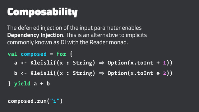 Composability
The deferred injection of the input parameter enables
Dependency Injection. This is an alternative to implicits
commonly known as DI with the Reader monad.
val composed = for {
a <- Kleisli((x : String) 㱺 Option(x.toInt + 1))
b <- Kleisli((x : String) 㱺 Option(x.toInt * 2))
} yield a + b
composed.run("1")
