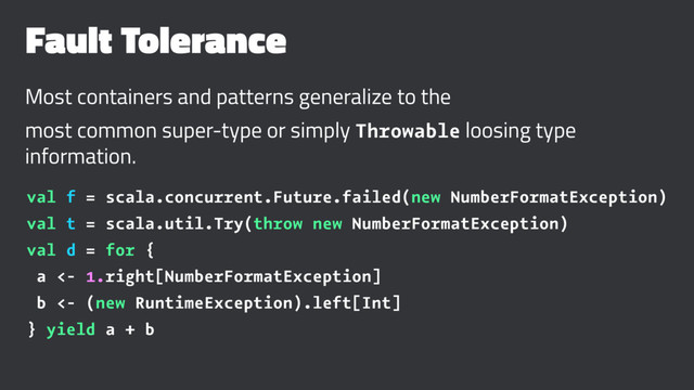 Fault Tolerance
Most containers and patterns generalize to the
most common super-type or simply Throwable loosing type
information.
val f = scala.concurrent.Future.failed(new NumberFormatException)
val t = scala.util.Try(throw new NumberFormatException)
val d = for {
a <- 1.right[NumberFormatException]
b <- (new RuntimeException).left[Int]
} yield a + b

