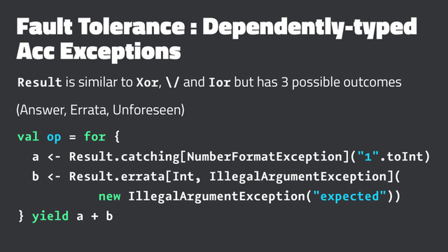 Fault Tolerance : Dependently-typed
Acc Exceptions
Result is similar to Xor, \/ and Ior but has 3 possible outcomes
(Answer, Errata, Unforeseen)
val op = for {
a <- Result.catching[NumberFormatException]("1".toInt)
b <- Result.errata[Int, IllegalArgumentException](
new IllegalArgumentException("expected"))
} yield a + b
