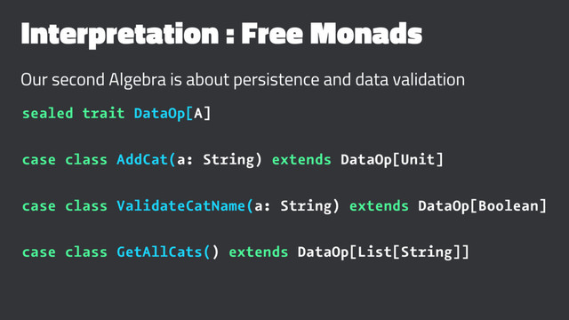 Interpretation : Free Monads
Our second Algebra is about persistence and data validation
sealed trait DataOp[A]
case class AddCat(a: String) extends DataOp[Unit]
case class ValidateCatName(a: String) extends DataOp[Boolean]
case class GetAllCats() extends DataOp[List[String]]
