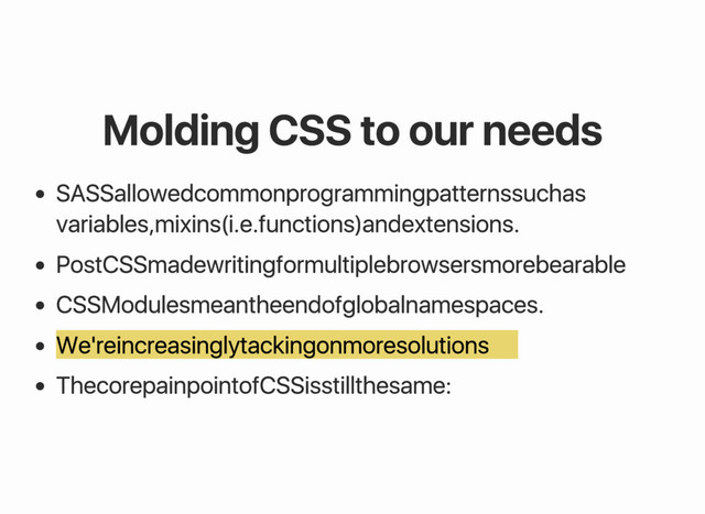 Molding CSS to our needs
SASS allowed common programming patterns such as
variables, mixins (i.e. functions) and extensions.
PostCSS made writing for multiple browsers more bearable
CSS Modules mean the end of global namespaces.
We're increasingly tacking on more solutions
The core pain point of CSS is still the same:
