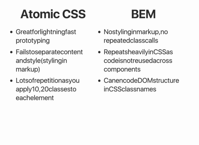 Atomic CSS BEM
Great for lightning fast
prototyping
Fails to separate content
and style (styling in
markup)
Lots of repetition as you
apply 10, 20 classes to
each element
No styling in markup, no
repeated class calls
Repeats heavily in CSS as
code is not reused across
components
Can encode DOM structure
in CSS class names
