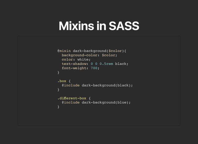 Mixins in SASS
@mixin dark-background($color){
background-color: $color;
color: white;
text-shadow: 0 0 0.5rem black;
font-weight: 700;
}
.box {
@include dark-background(black);
}
.diﬀerent-box {
@include dark-background(blue);
}
