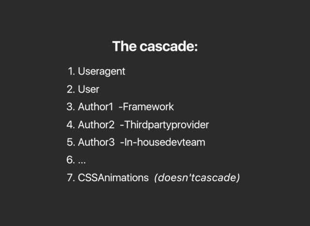 The cascade:
1. User agent
2. User
3. Author 1 ‑ Framework
4. Author 2 ‑ Third party provider
5. Author 3 ‑ In‑house dev team
6. ...
7. CSS Animations (doesn't cascade)
