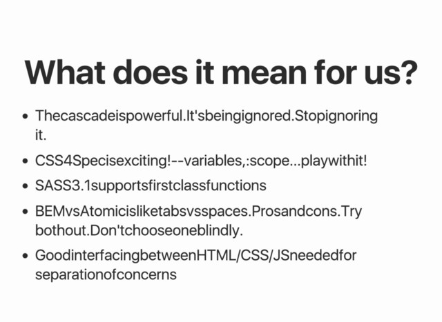 What does it mean for us?
The cascade is powerful. It's being ignored. Stop ignoring
it.
CSS4 Spec is exciting! ‑‑variables, :scope... play with it!
SASS 3.1 supports first class functions
BEM vs Atomic is like tabs vs spaces. Pros and cons. Try
both out. Don't choose one blindly.
Good interfacing between HTML/CSS/JS needed for
separation of concerns
