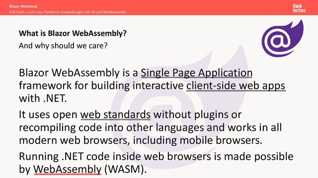 And why should we care?
Blazor WebAssembly is a Single Page Application
framework for building interactive client-side web apps
with .NET.
It uses open web standards without plugins or
recompiling code into other languages and works in all
modern web browsers, including mobile browsers.
Running .NET code inside web browsers is made possible
by WebAssembly (WASM).
Blazor Workshop
Full-Stack- und Cross-Plattform-Anwendungen mit C# und WebAssembly
What is Blazor WebAssembly?
