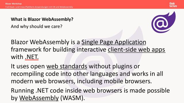 And why should we care?
Blazor Workshop
Full-Stack- und Cross-Plattform-Anwendungen mit C# und WebAssembly
What is Blazor WebAssembly?
Blazor WebAssembly is a Single Page Application
framework for building interactive client-side web apps
with .NET.
It uses open web standards without plugins or
recompiling code into other languages and works in all
modern web browsers, including mobile browsers.
Running .NET code inside web browsers is made possible
by WebAssembly (WASM).
