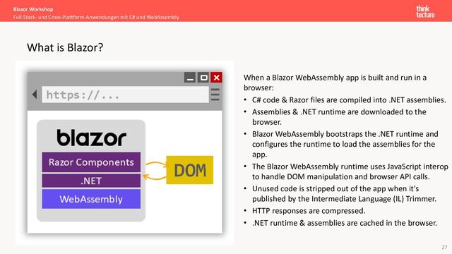 27
When a Blazor WebAssembly app is built and run in a
browser:
• C# code & Razor files are compiled into .NET assemblies.
• Assemblies & .NET runtime are downloaded to the
browser.
• Blazor WebAssembly bootstraps the .NET runtime and
configures the runtime to load the assemblies for the
app.
• The Blazor WebAssembly runtime uses JavaScript interop
to handle DOM manipulation and browser API calls.
• Unused code is stripped out of the app when it's
published by the Intermediate Language (IL) Trimmer.
• HTTP responses are compressed.
• .NET runtime & assemblies are cached in the browser.
Blazor Workshop
Full-Stack- und Cross-Plattform-Anwendungen mit C# und WebAssembly
What is Blazor?
