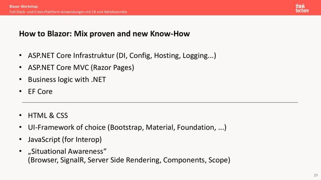 29
• ASP.NET Core Infrastruktur (DI, Config, Hosting, Logging...)
• ASP.NET Core MVC (Razor Pages)
• Business logic with .NET
• EF Core
• HTML & CSS
• UI-Framework of choice (Bootstrap, Material, Foundation, ...)
• JavaScript (for Interop)
• „Situational Awareness“
(Browser, SignalR, Server Side Rendering, Components, Scope)
Blazor Workshop
Full-Stack- und Cross-Plattform-Anwendungen mit C# und WebAssembly
How to Blazor: Mix proven and new Know-How
