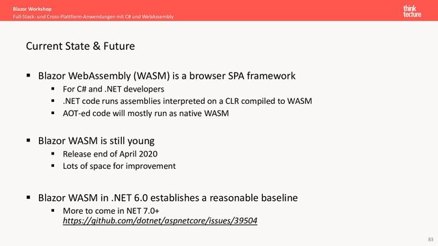 83
▪ Blazor WebAssembly (WASM) is a browser SPA framework
▪ For C# and .NET developers
▪ .NET code runs assemblies interpreted on a CLR compiled to WASM
▪ AOT-ed code will mostly run as native WASM
▪ Blazor WASM is still young
▪ Release end of April 2020
▪ Lots of space for improvement
▪ Blazor WASM in .NET 6.0 establishes a reasonable baseline
▪ More to come in NET 7.0+
https://github.com/dotnet/aspnetcore/issues/39504
Blazor Workshop
Full-Stack- und Cross-Plattform-Anwendungen mit C# und WebAssembly
Current State & Future
