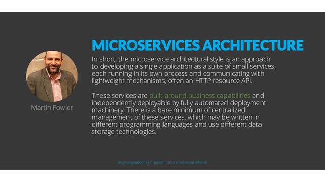 In short, the microservice architectural style is an approach
to developing a single application as a suite of small services,
each running in its own process and communicating with
lightweight mechanisms, often an HTTP resource API.
These services are built around business capabilities and
independently deployable by fully automated deployment
machinery. There is a bare minimum of centralized
management of these services, which may be written in
different programming languages and use different data
storage technologies.
Martin Fowler
MICROSERVICES ARCHITECTURE
@aahoogendoorn | Creetion | It's a small world after all
