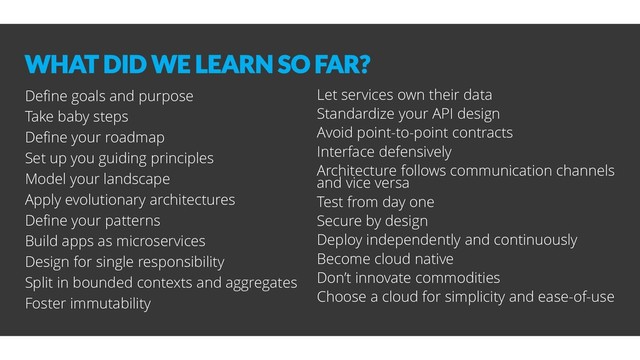 WHAT DID WE LEARN SO FAR?
Define goals and purpose
Take baby steps
Define your roadmap
Set up you guiding principles
Model your landscape
Apply evolutionary architectures
Define your patterns
Build apps as microservices
Design for single responsibility
Split in bounded contexts and aggregates
Foster immutability
Let services own their data
Standardize your API design
Avoid point-to-point contracts
Interface defensively
Architecture follows communication channels
and vice versa
Test from day one
Secure by design
Deploy independently and continuously
Become cloud native
Don’t innovate commodities
Choose a cloud for simplicity and ease-of-use
