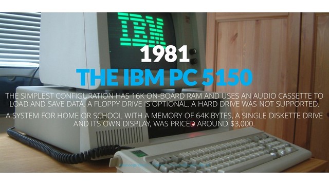 1981
THE IBM PC 5150
THE SIMPLEST CONFIGURATION HAS 16K ON-BOARD RAM AND USES AN AUDIO CASSETTE TO
LOAD AND SAVE DATA. A FLOPPY DRIVE IS OPTIONAL. A HARD DRIVE WAS NOT SUPPORTED.
A SYSTEM FOR HOME OR SCHOOL WITH A MEMORY OF 64K BYTES, A SINGLE DISKETTE DRIVE
AND ITS OWN DISPLAY, WAS PRICED AROUND $3,000.
@aahoogendoorn | Creetion | It's a small world after all
