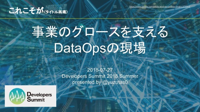 事業のグロースを支える
DataOpsの現場
2018-07-27
Developers Summit 2018 Summer
presented by @yuzutas0
https://www.pexels.com/photo/abstract-art-blur-bright-373543/
これこそが（タイトル再掲）
