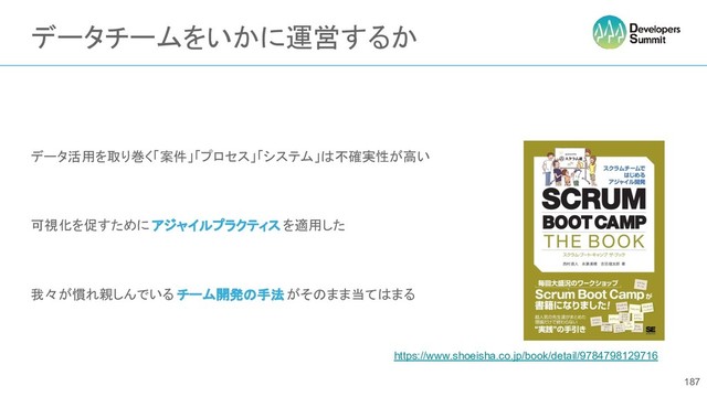 データチームをいかに運営するか
データ活用を取り巻く「案件」「プロセス」「システム」は不確実性が高い
可視化を促すために アジャイルプラクティス を適用した
我々が慣れ親しんでいる チーム開発の手法がそのまま当てはまる
187
https://www.shoeisha.co.jp/book/detail/9784798129716
