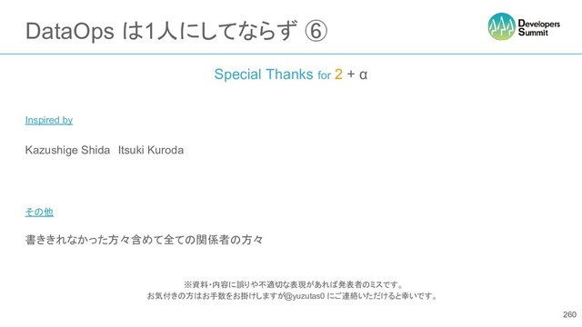 DataOps は1人にしてならず ⑥
Special Thanks for 2 + α
Inspired by
Kazushige Shida　Itsuki Kuroda　
その他
書ききれなかった方々含めて全ての関係者の方々
※資料・内容に誤りや不適切な表現があれば発表者のミスです。
お気付きの方はお手数をお掛けしますが @yuzutas0 にご連絡いただけると幸いです。
260
