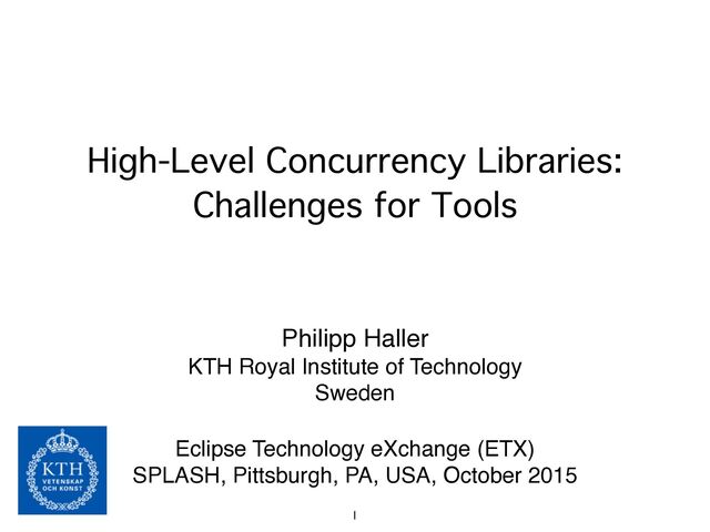 High-Level Concurrency Libraries:
Challenges for Tools
Philipp Haller!
KTH Royal Institute of Technology!
Sweden!
!
Eclipse Technology eXchange (ETX)!
SPLASH, Pittsburgh, PA, USA, October 2015
1

